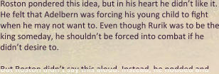 Roston pondered this idea, but in his heart he didn’t like it. He felt that Adelbern was forcing his young child to fight when he may not want to. Even though Rurik was to be the king someday, he shouldn’t be forced into combat if he didn’t desire to.  But Roston didn’t say this aloud. Instead, he nodded and