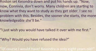 Roston set Keiondra down and put his hands up. “Now, now, Connivia, don’t worry. Many children are starting to know what they want to study as they get older. I see no problem with this. Besides, the sooner she starts, the more knowledgeable she’ll be.” “I just wish you would have talked it over with me first.” “Why? Would you have refused the idea?” “Of course I would have! Keiondra is only eight years old!”