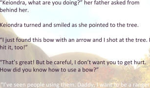 “Keiondra, what are you doing?” her father asked from behind her.  Keiondra turned and smiled as she pointed to the tree.   “I just found this bow with an arrow and I shot at the tree. I hit it, too!”  “That’s great! But be careful, I don’t want you to get hurt. How did you know how to use a bow?”  “I’ve seen people using them. Daddy, I want to be a ranger