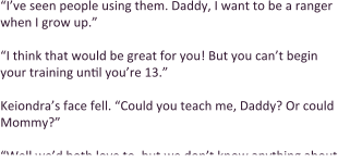 “I’ve seen people using them. Daddy, I want to be a ranger when I grow up.”  “I think that would be great for you! But you can’t begin your training until you’re 13.”  Keiondra’s face fell. “Could you teach me, Daddy? Or could Mommy?”  “Well we’d both love to, but we don’t know anything about