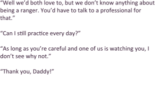 “Well we’d both love to, but we don’t know anything about being a ranger. You’d have to talk to a professional for that.”  “Can I still practice every day?”  “As long as you’re careful and one of us is watching you, I don’t see why not.”  “Thank you, Daddy!”  Keiondra happily threw her arms around her father’s legs.