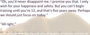“Oh, you’d never disappoint me. I promise you that. I only wish for your happiness and safety. But you can’t begin training until you’re 13, and that’s five years away. Perhaps we should just focus on today.”  “All right.”  The family finished eating and engaged in casual conversa