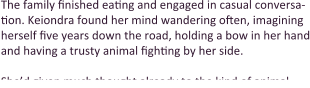 The family finished eating and engaged in casual conversa-tion. Keiondra found her mind wandering often, imagining herself five years down the road, holding a bow in her hand and having a trusty animal fighting by her side.  She’d given much thought already to the kind of animal