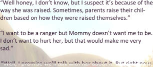 “Well honey, I don’t know, but I suspect it’s because of the way she was raised. Sometimes, parents raise their chil-dren based on how they were raised themselves.”  “I want to be a ranger but Mommy doesn’t want me to be. I don’t want to hurt her, but that would make me very sad.”  “Well, I promise we’ll talk with her about it. But right now,