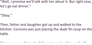 “Well, I promise we’ll talk with her about it. But right now, let’s go eat dinner.”  “Okay.”  Then, father and daughter got up and walked to the kitchen. Connivia was just placing the skale fin soup on the table.  “Here you are, Keiondra,” Connivia said with a smile. “I