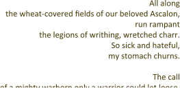 All along the wheat-covered fields of our beloved Ascalon, run rampant the legions of writhing, wretched charr. So sick and hateful, my stomach churns.  The call of a mighty warhorn only a warrior could let loose,