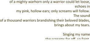 of a mighty warhorn only a warrior could let loose, echoes in my pink, hollow ears; only screams will follow. The sound of a thousand warriors brandishing their beloved blades, brings about my tears.  Singing my name the screams far off, so faint.