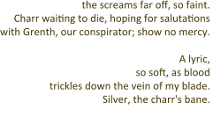 the screams far off, so faint. Charr waiting to die, hoping for salutations with Grenth, our conspirator; show no mercy.   A lyric, so soft, as blood trickles down the vein of my blade. Silver, the charr's bane.  A sonnet,