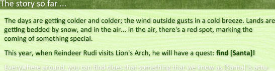 The story so far ... The days are getting colder and colder; the wind outside gusts in a cold breeze. Lands are getting bedded by snow, and in the air... in the air, there's a red spot, marking the coming of something special. This year, when Reindeer Rudi visits Lion's Arch, he will have a quest: find [Santa]! Everywhere around, you can nd clues that something that we know as [Santa] is actu